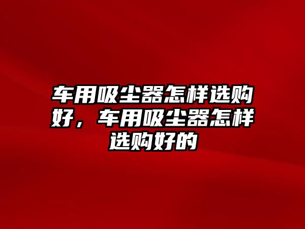 車用吸塵器怎樣選購好，車用吸塵器怎樣選購好的