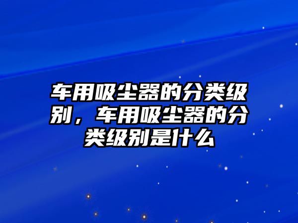 車(chē)用吸塵器的分類(lèi)級(jí)別，車(chē)用吸塵器的分類(lèi)級(jí)別是什么