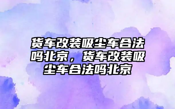 貨車改裝吸塵車合法嗎北京，貨車改裝吸塵車合法嗎北京