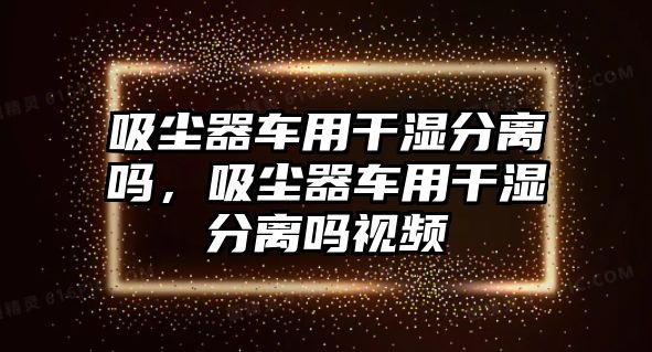 吸塵器車用干濕分離嗎，吸塵器車用干濕分離嗎視頻