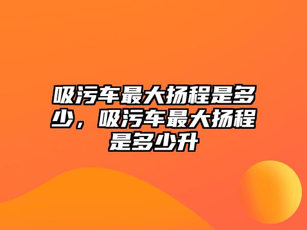 吸污車最大揚(yáng)程是多少，吸污車最大揚(yáng)程是多少升