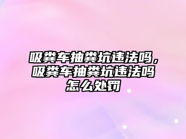 吸糞車抽糞坑違法嗎，吸糞車抽糞坑違法嗎怎么處罰