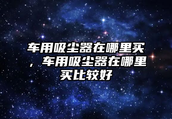 車用吸塵器在哪里買，車用吸塵器在哪里買比較好