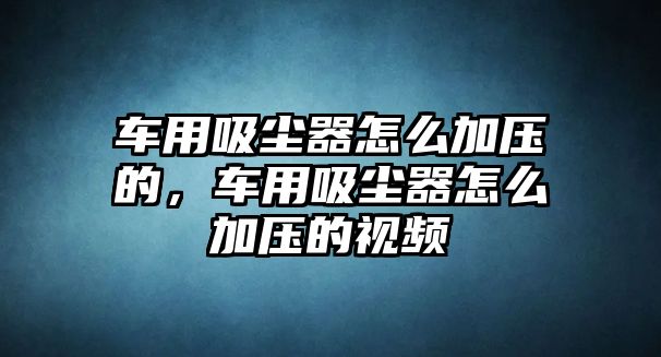 車用吸塵器怎么加壓的，車用吸塵器怎么加壓的視頻