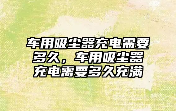 車用吸塵器充電需要多久，車用吸塵器充電需要多久充滿