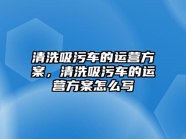 清洗吸污車的運營方案，清洗吸污車的運營方案怎么寫