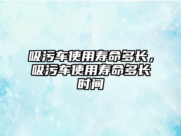 吸污車使用壽命多長，吸污車使用壽命多長時間