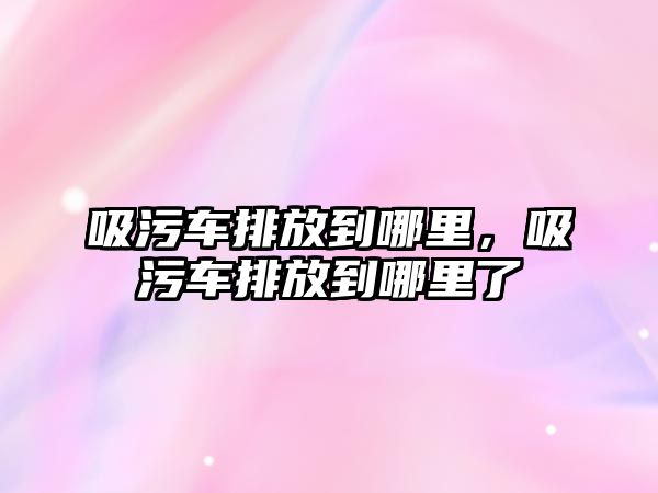 吸污車排放到哪里，吸污車排放到哪里了