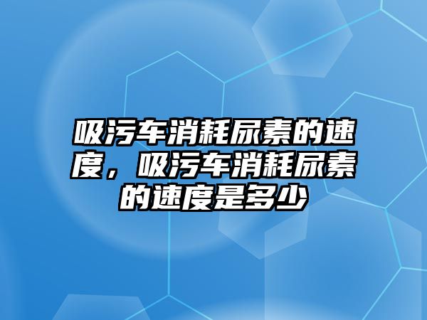 吸污車消耗尿素的速度，吸污車消耗尿素的速度是多少