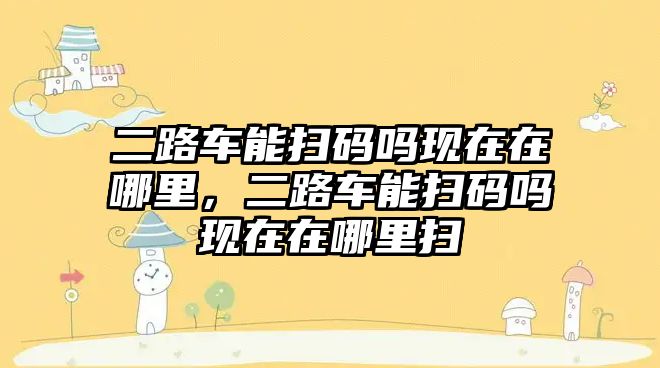 二路車能掃碼嗎現(xiàn)在在哪里，二路車能掃碼嗎現(xiàn)在在哪里掃