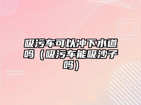 吸污車可以沖下水道嗎（吸污車能吸沙子嗎）