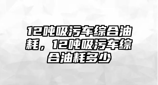 12噸吸污車綜合油耗，12噸吸污車綜合油耗多少