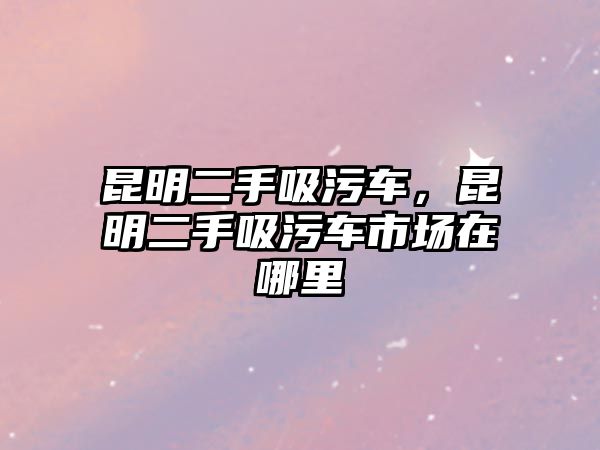 昆明二手吸污車，昆明二手吸污車市場在哪里