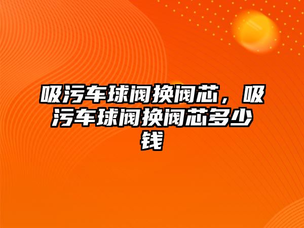 吸污車球閥換閥芯，吸污車球閥換閥芯多少錢