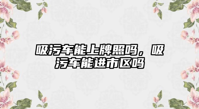 吸污車能上牌照嗎，吸污車能進(jìn)市區(qū)嗎