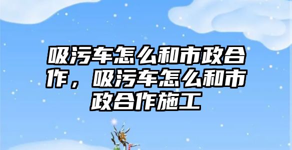 吸污車怎么和市政合作，吸污車怎么和市政合作施工