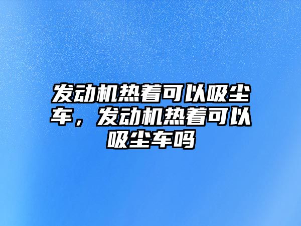 發(fā)動機熱著可以吸塵車，發(fā)動機熱著可以吸塵車嗎