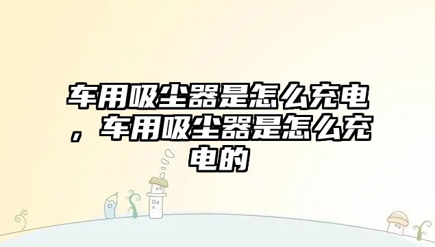 車用吸塵器是怎么充電，車用吸塵器是怎么充電的