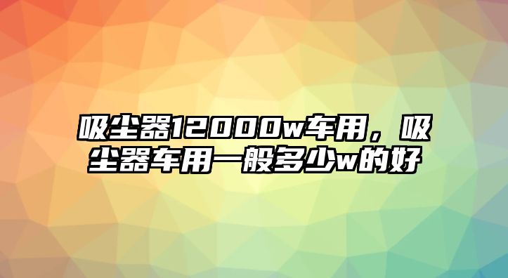 吸塵器12000w車用，吸塵器車用一般多少w的好