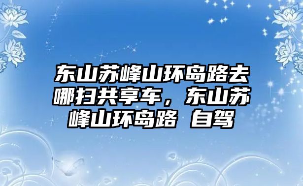 東山蘇峰山環(huán)島路去哪掃共享車，東山蘇峰山環(huán)島路 自駕
