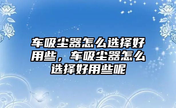 車吸塵器怎么選擇好用些，車吸塵器怎么選擇好用些呢