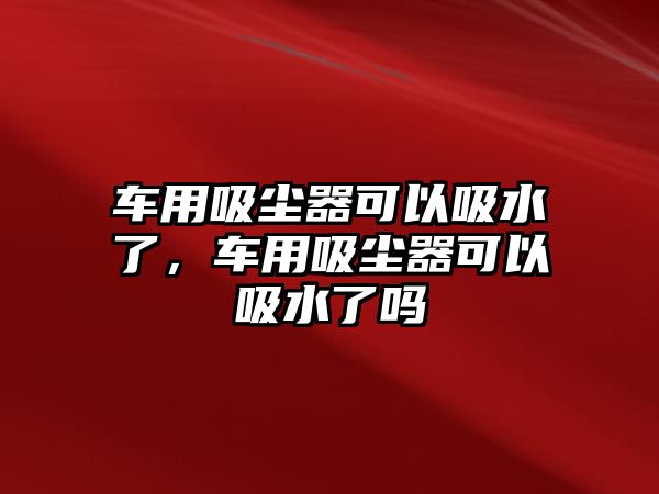 車用吸塵器可以吸水了，車用吸塵器可以吸水了嗎