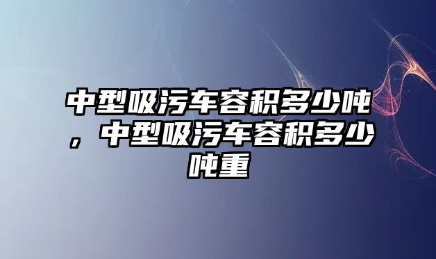 中型吸污車容積多少噸，中型吸污車容積多少噸重