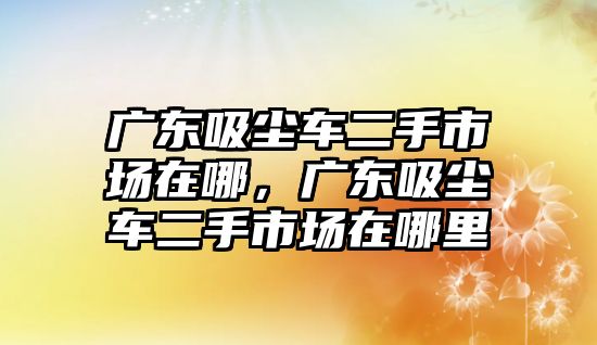 廣東吸塵車二手市場(chǎng)在哪，廣東吸塵車二手市場(chǎng)在哪里