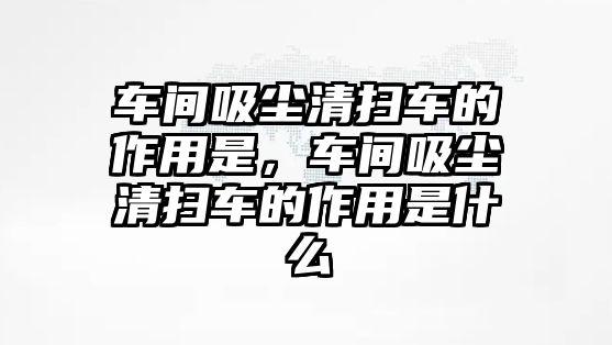 車間吸塵清掃車的作用是，車間吸塵清掃車的作用是什么