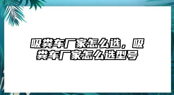 吸糞車廠家怎么選，吸糞車廠家怎么選型號(hào)