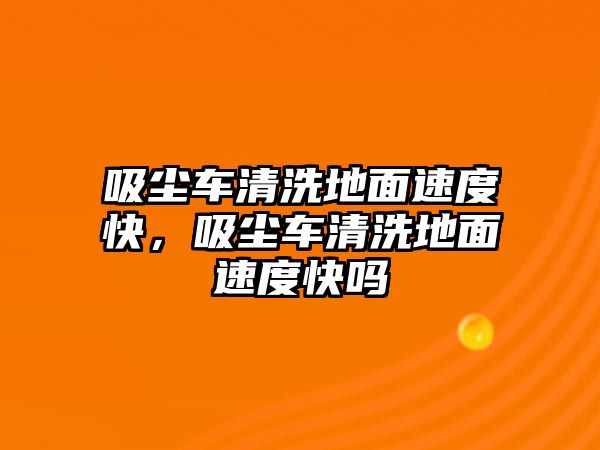 吸塵車清洗地面速度快，吸塵車清洗地面速度快嗎