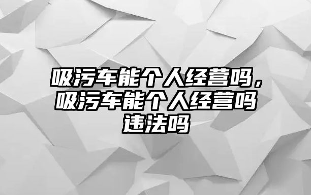 吸污車能個(gè)人經(jīng)營(yíng)嗎，吸污車能個(gè)人經(jīng)營(yíng)嗎違法嗎