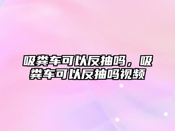 吸糞車可以反抽嗎，吸糞車可以反抽嗎視頻