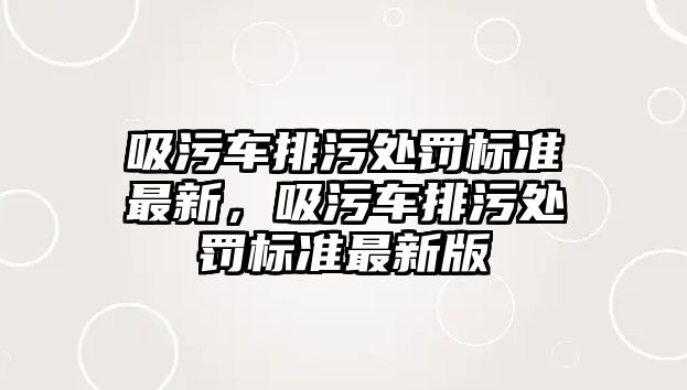 吸污車排污處罰標(biāo)準(zhǔn)最新，吸污車排污處罰標(biāo)準(zhǔn)最新版