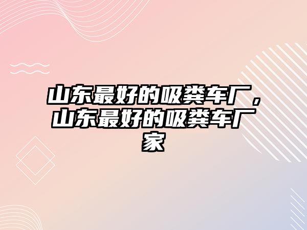 山東最好的吸糞車廠，山東最好的吸糞車廠家