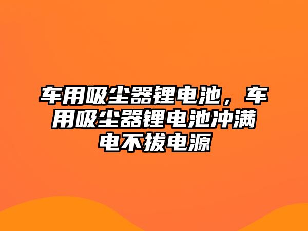 車用吸塵器鋰電池，車用吸塵器鋰電池沖滿電不拔電源