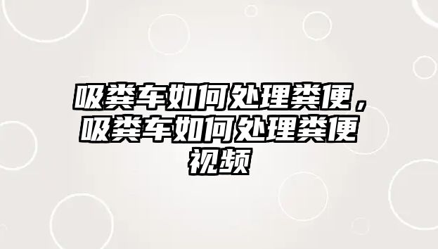 吸糞車如何處理糞便，吸糞車如何處理糞便視頻