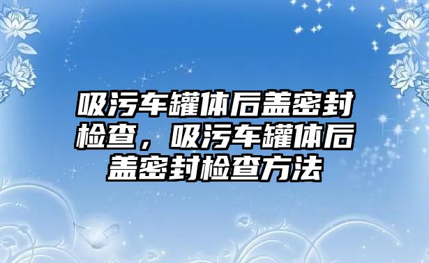 吸污車罐體后蓋密封檢查，吸污車罐體后蓋密封檢查方法