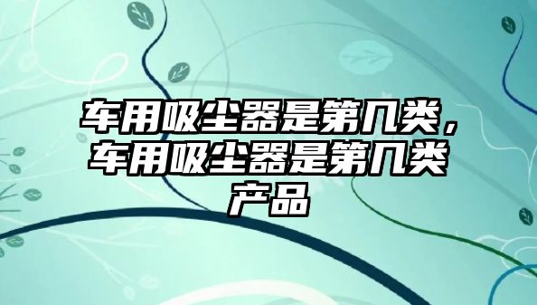 車用吸塵器是第幾類，車用吸塵器是第幾類產(chǎn)品