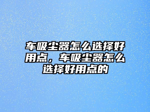 車吸塵器怎么選擇好用點，車吸塵器怎么選擇好用點的