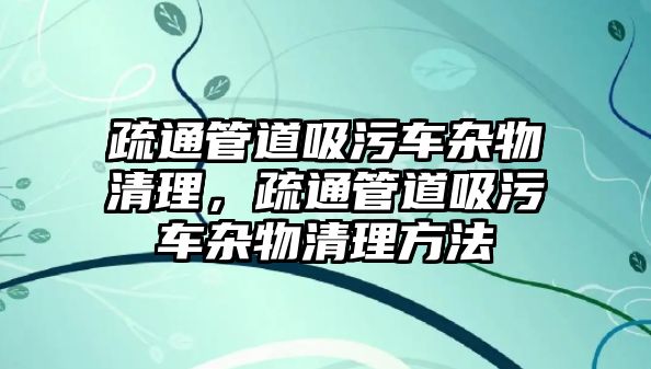 疏通管道吸污車雜物清理，疏通管道吸污車雜物清理方法