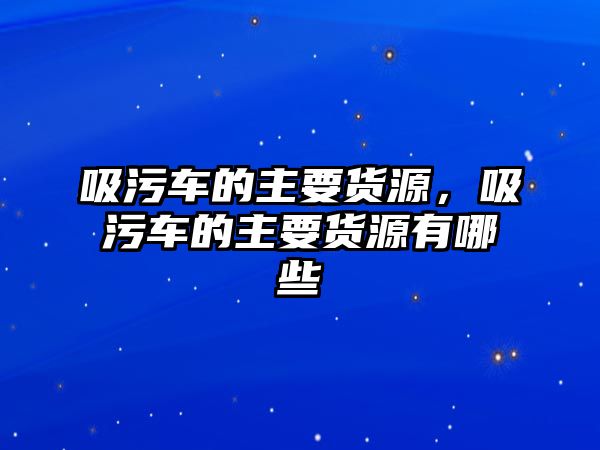 吸污車的主要貨源，吸污車的主要貨源有哪些