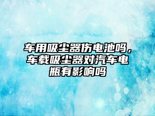 車用吸塵器傷電池嗎，車載吸塵器對汽車電瓶有影響嗎