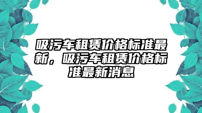 吸污車租賃價格標準最新，吸污車租賃價格標準最新消息