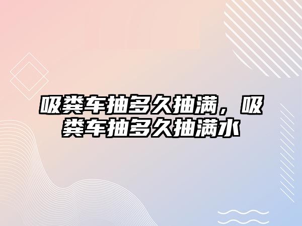 吸糞車抽多久抽滿，吸糞車抽多久抽滿水