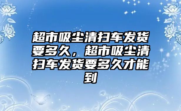 超市吸塵清掃車發(fā)貨要多久，超市吸塵清掃車發(fā)貨要多久才能到