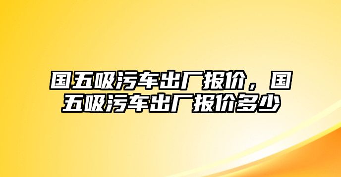 國五吸污車出廠報(bào)價，國五吸污車出廠報(bào)價多少