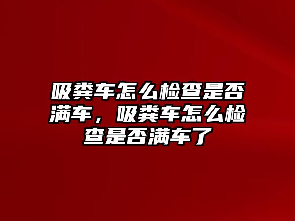 吸糞車怎么檢查是否滿車，吸糞車怎么檢查是否滿車了