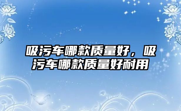 吸污車哪款質(zhì)量好，吸污車哪款質(zhì)量好耐用