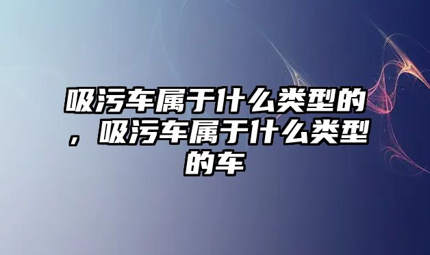 吸污車屬于什么類型的，吸污車屬于什么類型的車